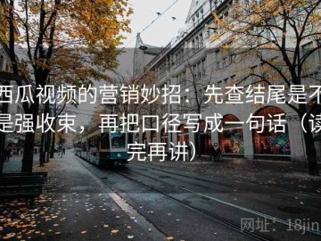 西瓜视频的营销妙招：先查结尾是不是强收束，再把口径写成一句话（读完再讲）