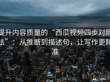 提升内容质量的“西瓜视频四步对照法”：从推断到描述句，让写作更精准