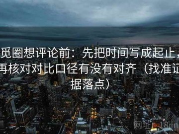 觅圈想评论前：先把时间写成起止，再核对对比口径有没有对齐（找准证据落点）