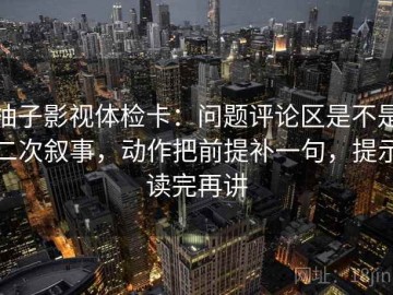 柚子影视体检卡：问题评论区是不是二次叙事，动作把前提补一句，提示读完再讲
