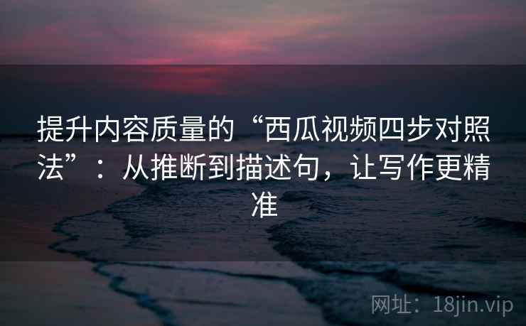 提升内容质量的“西瓜视频四步对照法”：从推断到描述句，让写作更精准