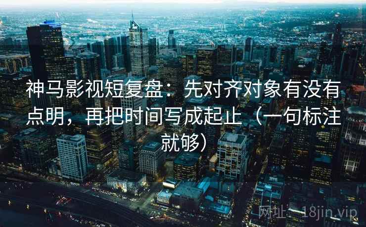 神马影视短复盘：先对齐对象有没有点明，再把时间写成起止（一句标注就够）