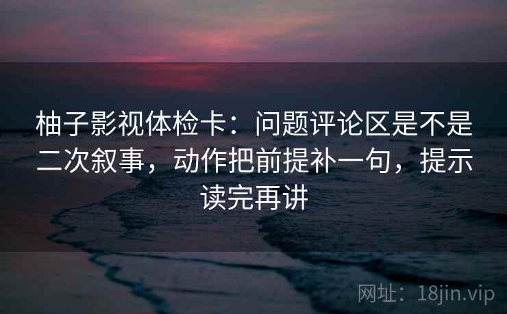 柚子影视体检卡：问题评论区是不是二次叙事，动作把前提补一句，提示读完再讲