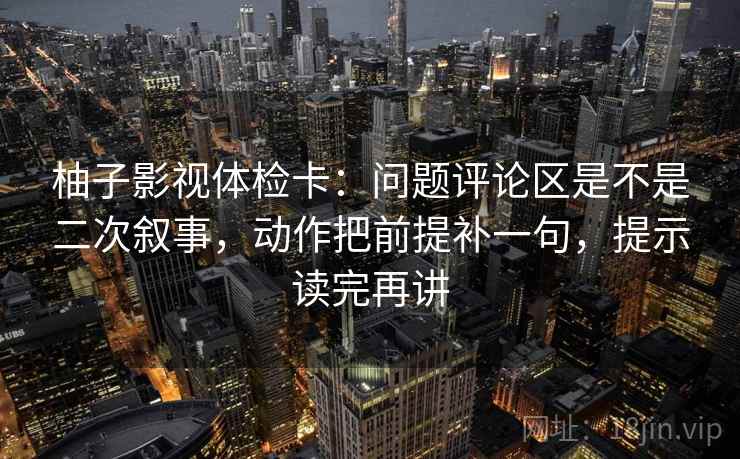 柚子影视体检卡：问题评论区是不是二次叙事，动作把前提补一句，提示读完再讲