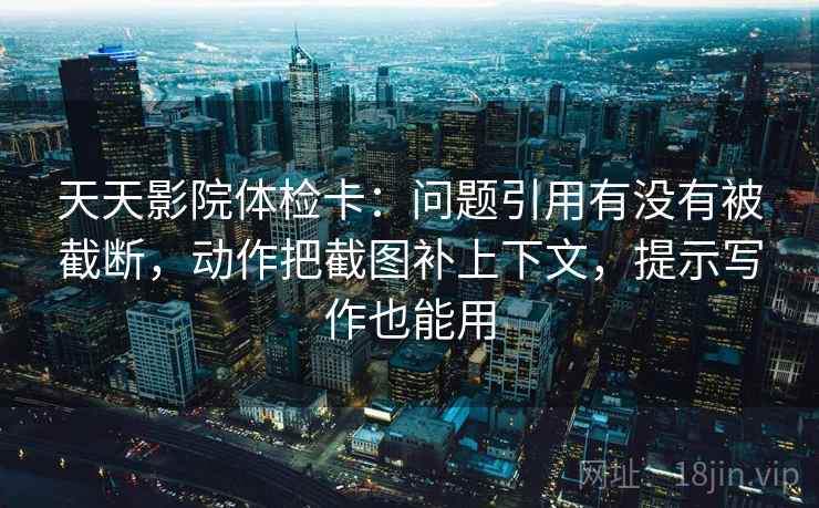 天天影院体检卡：问题引用有没有被截断，动作把截图补上下文，提示写作也能用