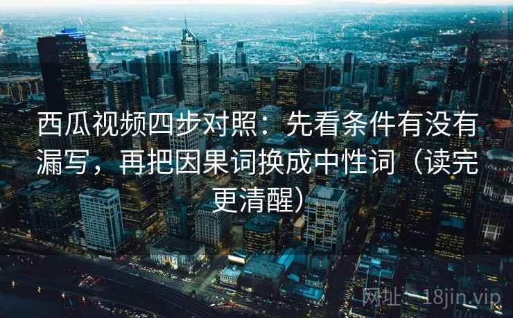 西瓜视频四步对照：先看条件有没有漏写，再把因果词换成中性词（读完更清醒）