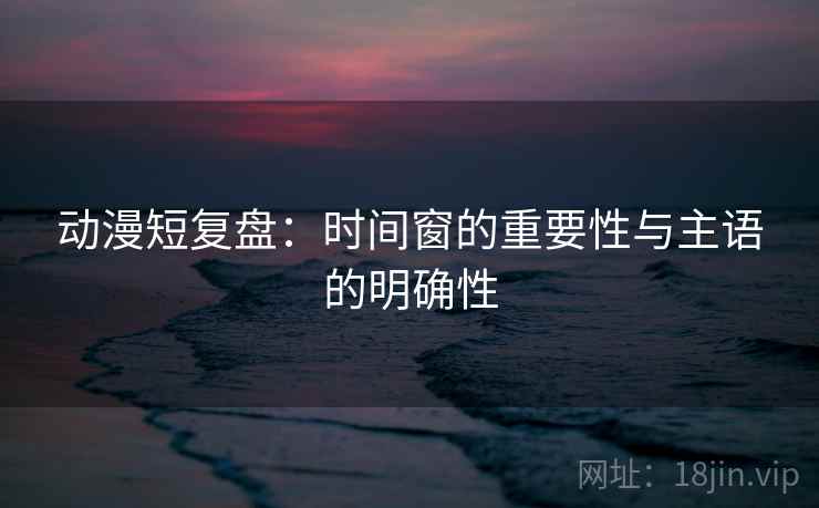 动漫短复盘：时间窗的重要性与主语的明确性