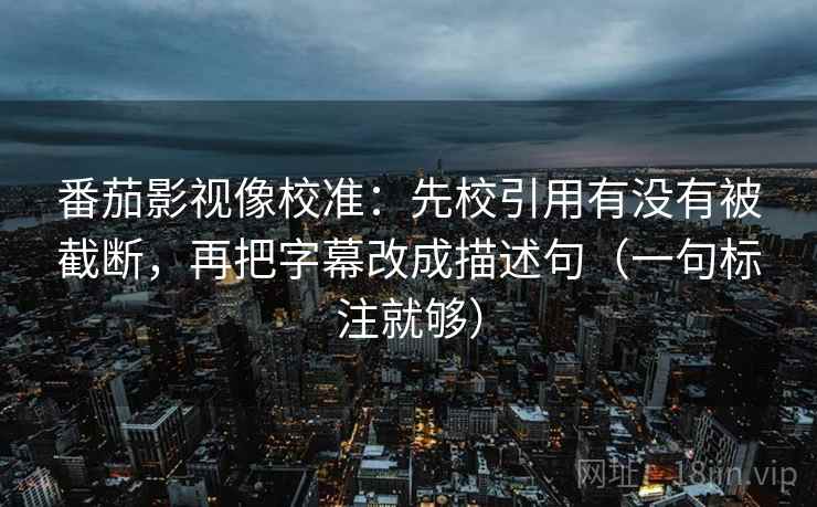 番茄影视像校准：先校引用有没有被截断，再把字幕改成描述句（一句标注就够）