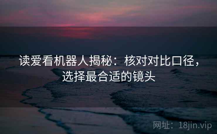 读爱看机器人揭秘：核对对比口径，选择最合适的镜头