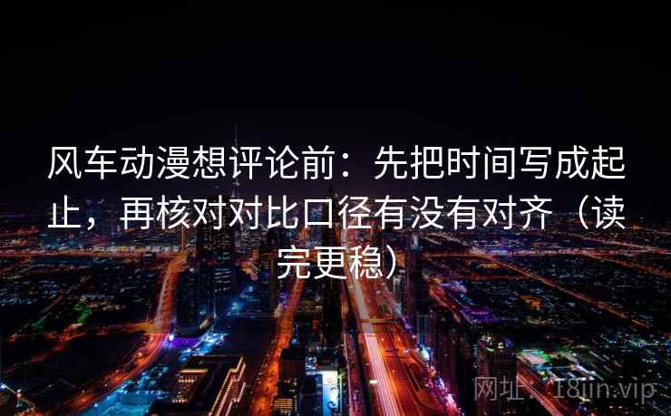 风车动漫想评论前：先把时间写成起止，再核对对比口径有没有对齐（读完更稳）