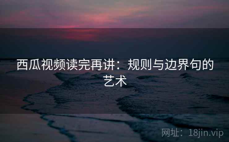 西瓜视频读完再讲：规则与边界句的艺术
