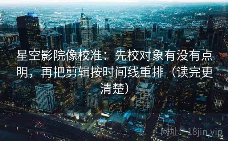 星空影院像校准：先校对象有没有点明，再把剪辑按时间线重排（读完更清楚）