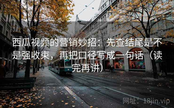 西瓜视频的营销妙招：先查结尾是不是强收束，再把口径写成一句话（读完再讲）