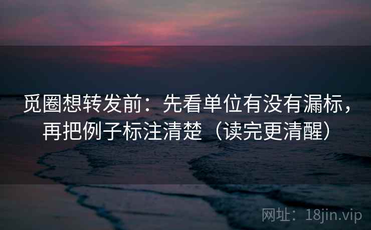 觅圈想转发前：先看单位有没有漏标，再把例子标注清楚（读完更清醒）
