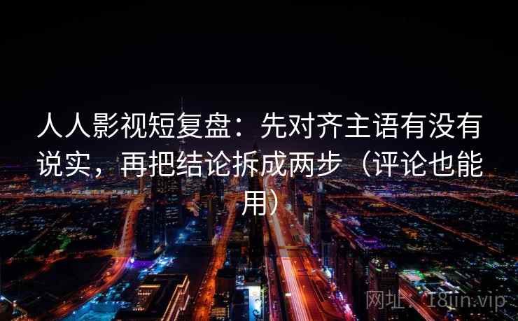 人人影视短复盘：先对齐主语有没有说实，再把结论拆成两步（评论也能用）