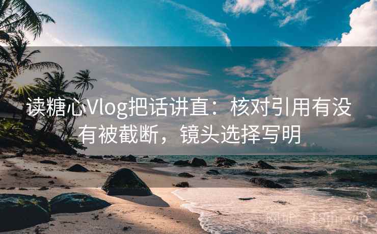 读糖心Vlog把话讲直：核对引用有没有被截断，镜头选择写明