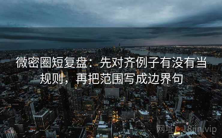 微密圈短复盘：先对齐例子有没有当规则，再把范围写成边界句