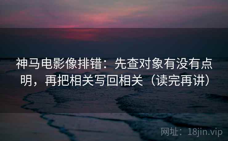 神马电影像排错：先查对象有没有点明，再把相关写回相关（读完再讲）