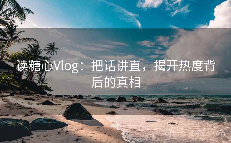读糖心Vlog：把话讲直，揭开热度背后的真相