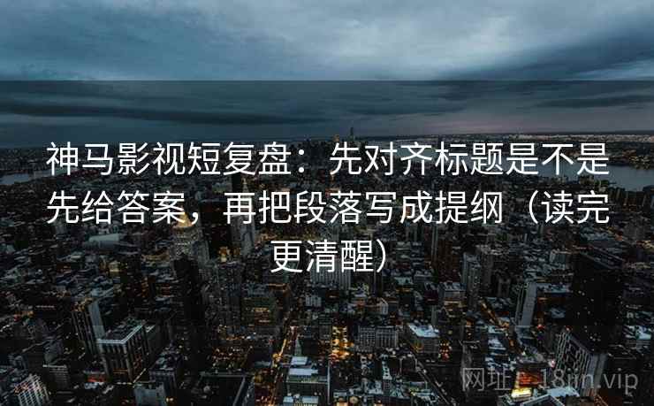 神马影视短复盘：先对齐标题是不是先给答案，再把段落写成提纲（读完更清醒）