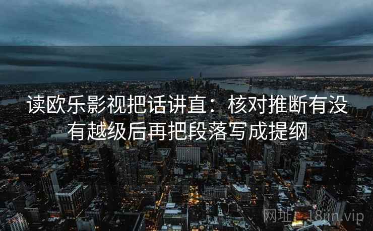 读欧乐影视把话讲直：核对推断有没有越级后再把段落写成提纲