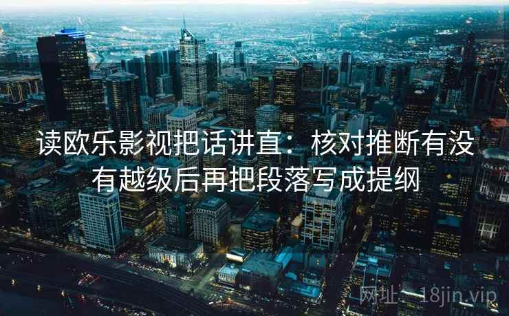 读欧乐影视把话讲直：核对推断有没有越级后再把段落写成提纲