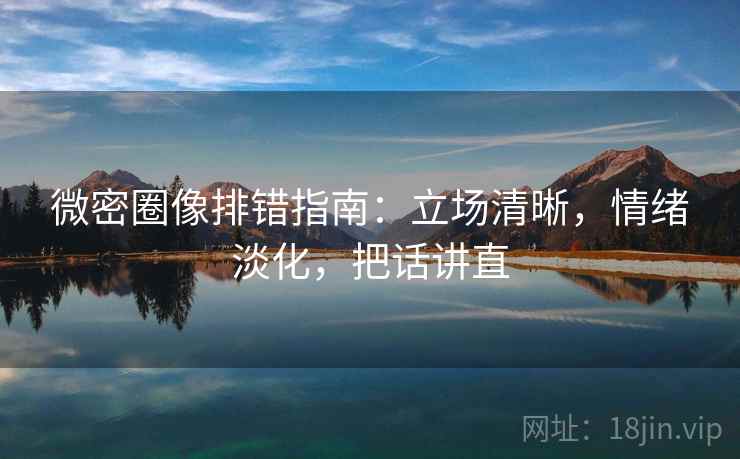 微密圈像排错指南：立场清晰，情绪淡化，把话讲直