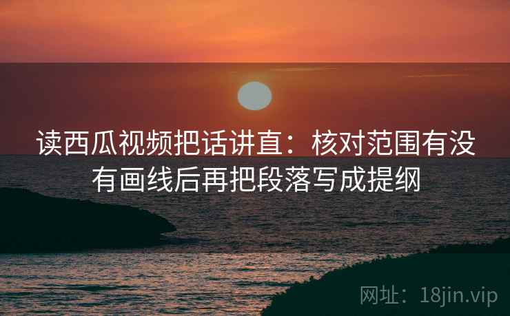 读西瓜视频把话讲直：核对范围有没有画线后再把段落写成提纲