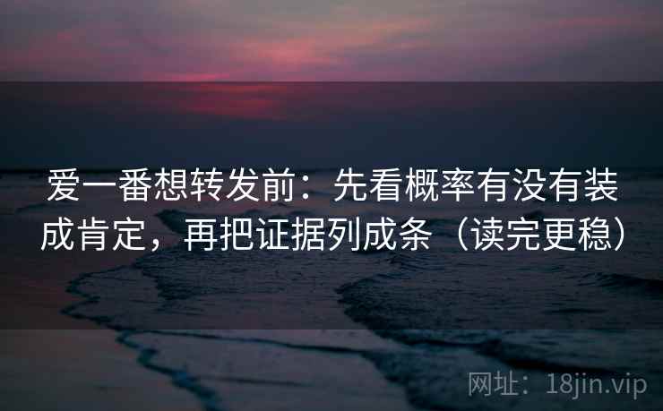 爱一番想转发前：先看概率有没有装成肯定，再把证据列成条（读完更稳）