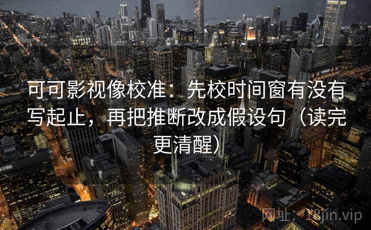 可可影视像校准：先校时间窗有没有写起止，再把推断改成假设句（读完更清醒）