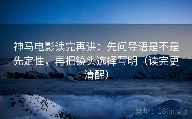 神马电影读完再讲：先问导语是不是先定性，再把镜头选择写明（读完更清醒）