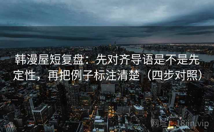 韩漫屋短复盘：先对齐导语是不是先定性，再把例子标注清楚（四步对照）