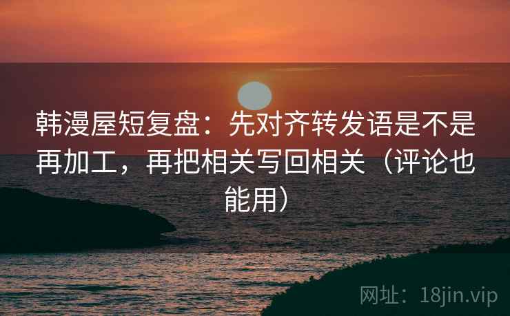 韩漫屋短复盘：先对齐转发语是不是再加工，再把相关写回相关（评论也能用）