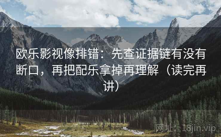 欧乐影视像排错:先查证据链有没有断口,再把配乐拿掉再理解(读完再讲) 欧乐影视像排错:先查证据链有没有断口,再把配乐拿掉再理解(读完再讲)