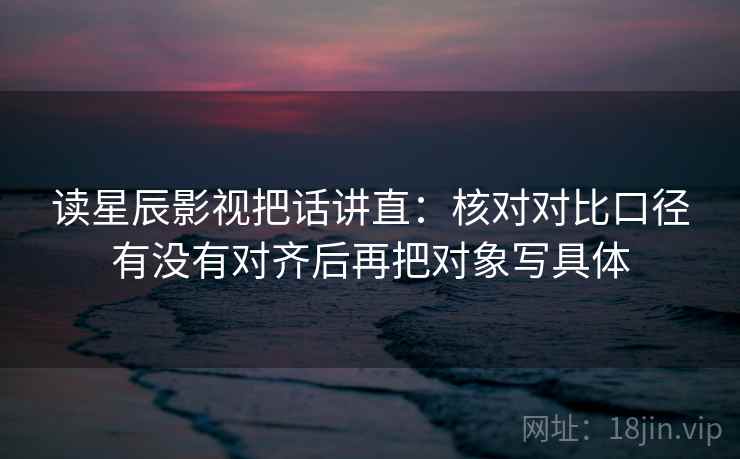读星辰影视把话讲直:核对对比口径有没有对齐后再把对象写具体 读星辰影视把话讲直:核对对比口径有没有对齐后再把对象写具体