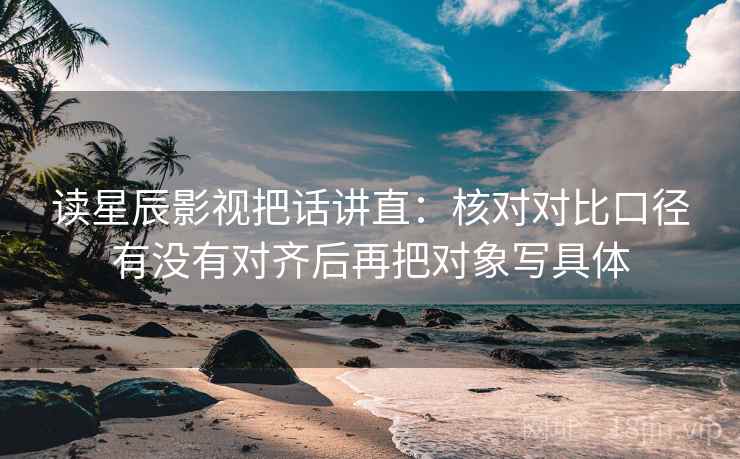 读星辰影视把话讲直:核对对比口径有没有对齐后再把对象写具体 读星辰影视把话讲直:核对对比口径有没有对齐后再把对象写具体